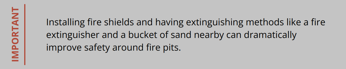 Important - Installing fire shields and having extinguishing methods like a fire extinguisher and a bucket of sand nearby can dramatically improve safety around fire pits.